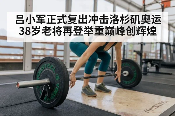 吕小军正式复出冲击洛杉矶奥运 38岁老将再登举重巅峰创辉煌
